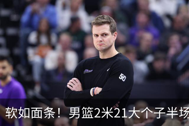 软如面条！男篮2米21大个子半场0板全场0分，球迷：凭什么不带周琦？